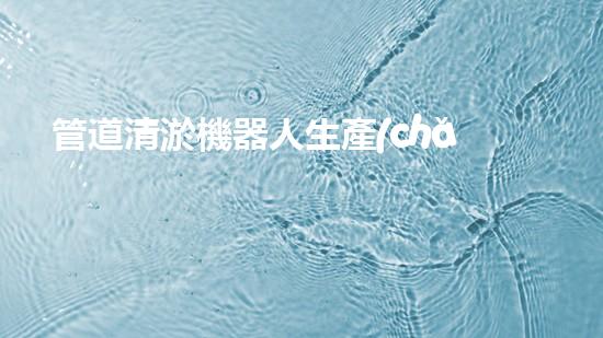 管道清淤機器人生產(chǎn)廠家有哪些公司？找到最佳選擇！